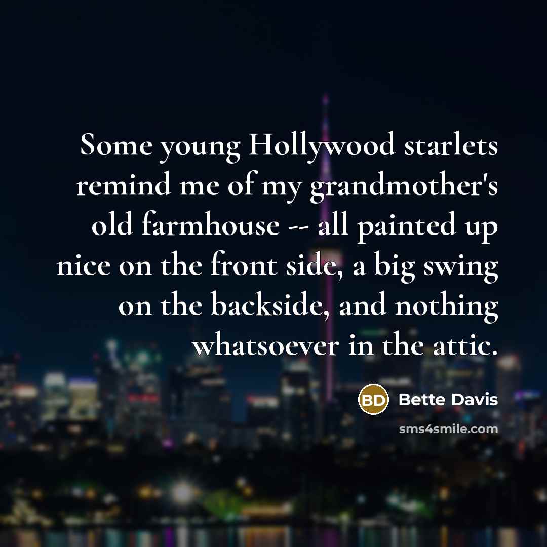 “Some young Hollywood starlets remind me of my grandmother's old farmhouse -- all painted up nice on the front side, a big swing on the backside, and nothing whatsoever in the attic.” quote by Bette Davis