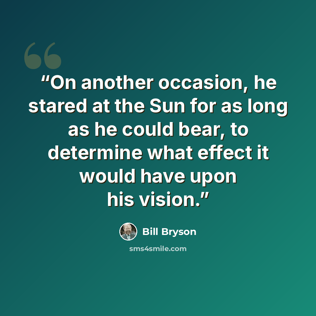 “On another occasion, he stared at the Sun for as long as he could bear, to determine what effect it would have upon his vision.” quote by Bill Bryson