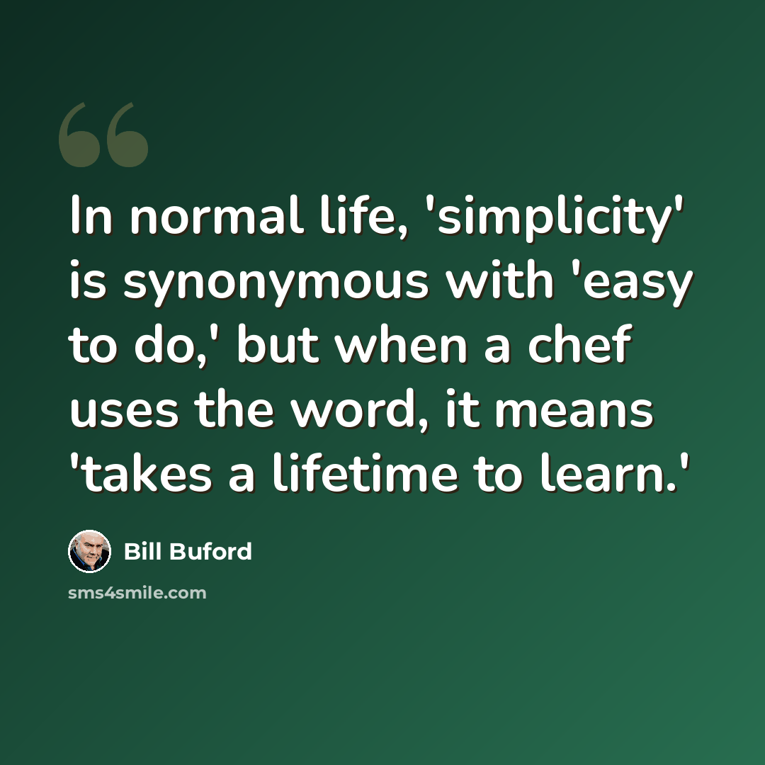 “In normal life, 'simplicity' is synonymous with 'easy to do,' but when a chef uses the word, it means 'takes a lifetime to learn.'” quote by Bill Buford