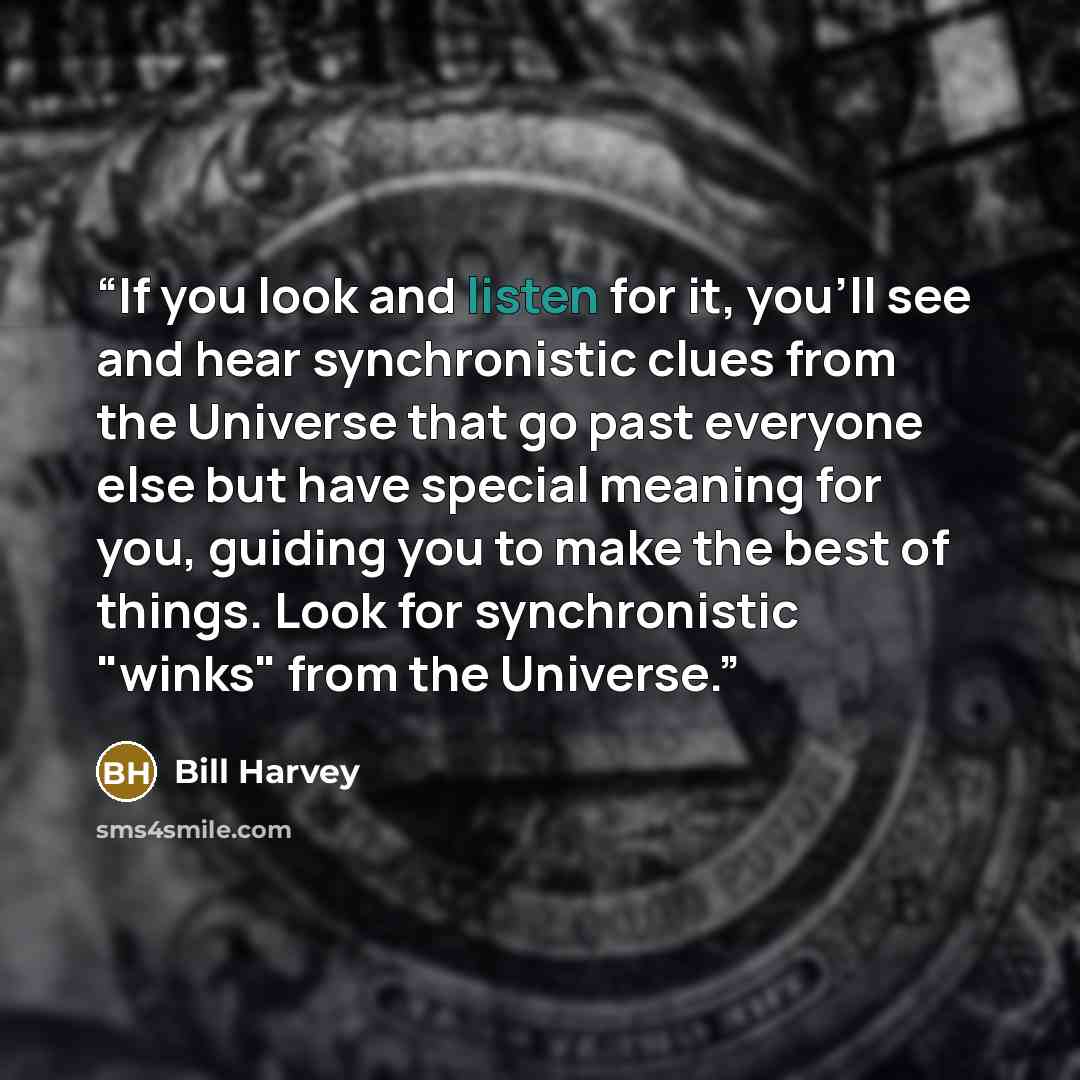 “If you look and listen for it, you'll see and hear synchronistic clues from the Universe that go past everyone else but have special meaning for you, guiding you to make the best of things. Look for synchronistic "winks" from the Universe.” quote by Bill Harvey