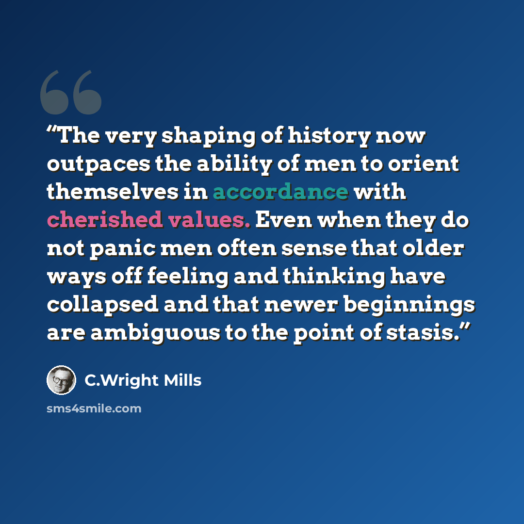 “The very shaping of history now outpaces the ability of men to orient themselves in accordance with cherished values. Even when they do not panic men often sense that older ways off feeling and thinking have collapsed and that newer beginnings are ambiguous to the point of stasis.” quote by C.Wright Mills