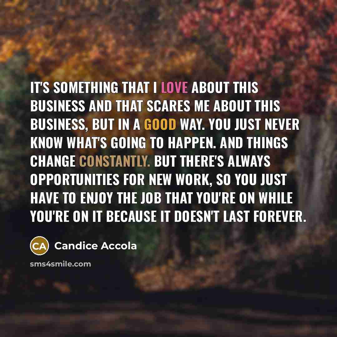 “It's something that I love about this business and that scares me about this business, but in a good way. You just never know what's going to happen. And things change constantly. But there's always opportunities for new work, so you just have to enjoy the job that you're on while you're on it…” quote by Candice Accola