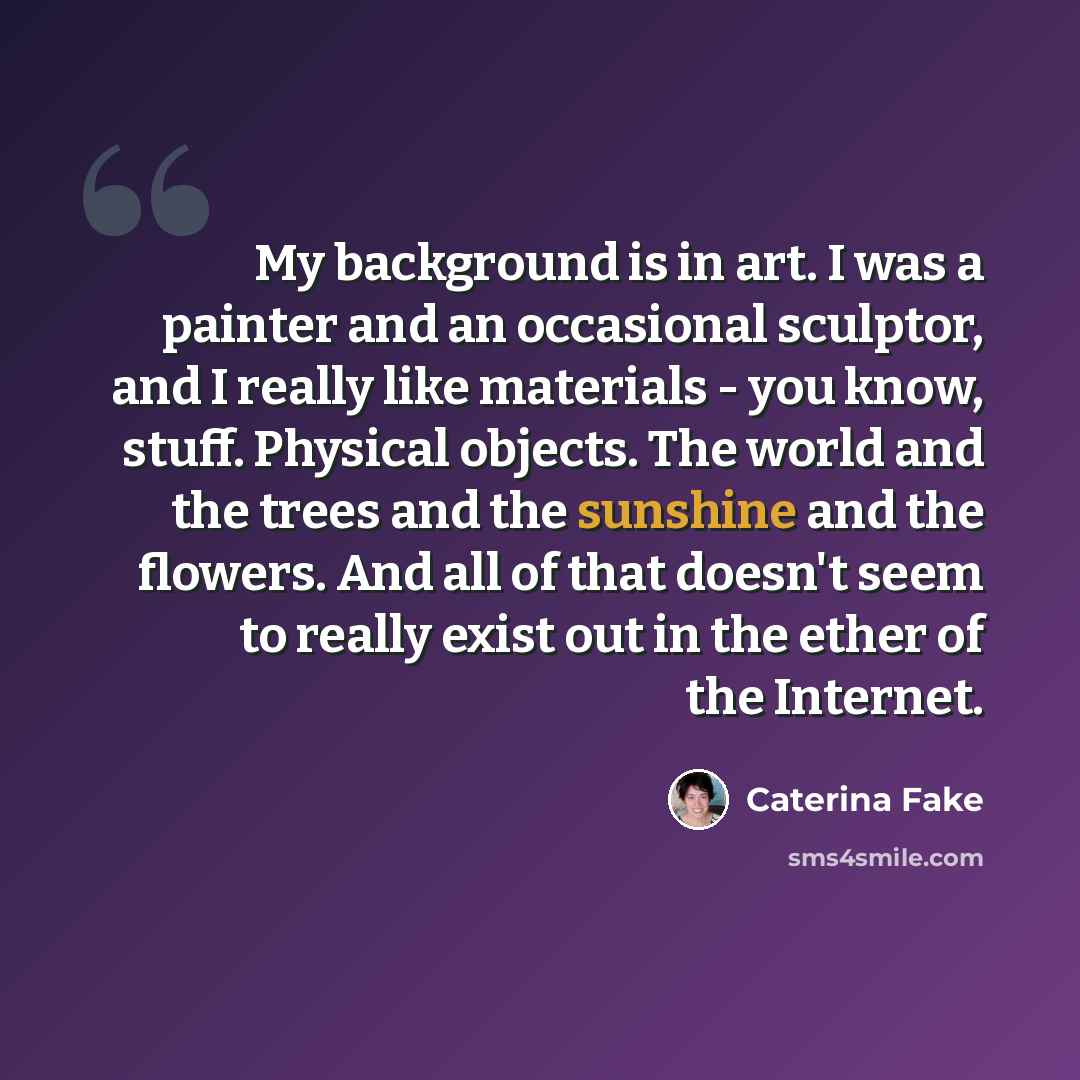 “My background is in art. I was a painter and an occasional sculptor, and I really like materials - you know, stuff. Physical objects. The world and the trees and the sunshine and the flowers. And all of that doesn't seem to really exist out in the ether of the Internet.” quote by Caterina Fake