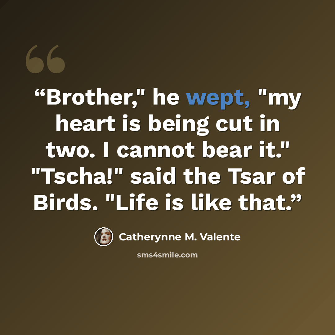 “Brother," he wept, "my heart is being cut in two. I cannot bear it." "Tscha!" said the Tsar of Birds. "Life is like that.” quote by Catherynne M. Valente