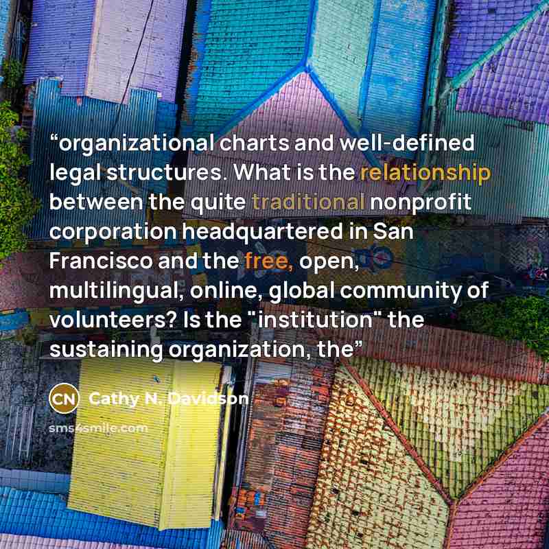 “organizational charts and well-defined legal structures. What is the relationship between the quite traditional nonprofit corporation headquartered in San Francisco and the free, open, multilingual, online, global community of volunteers? Is the "institution" the sustaining organization, the” quote by Cathy N. Davidson