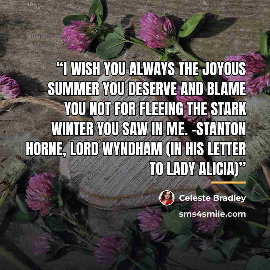 “I wish you always the joyous summer you deserve and blame you not for fleeing the stark winter you saw in me. -Stanton Horne, Lord Wyndham (in his letter to Lady Alicia)” quote by Celeste Bradley