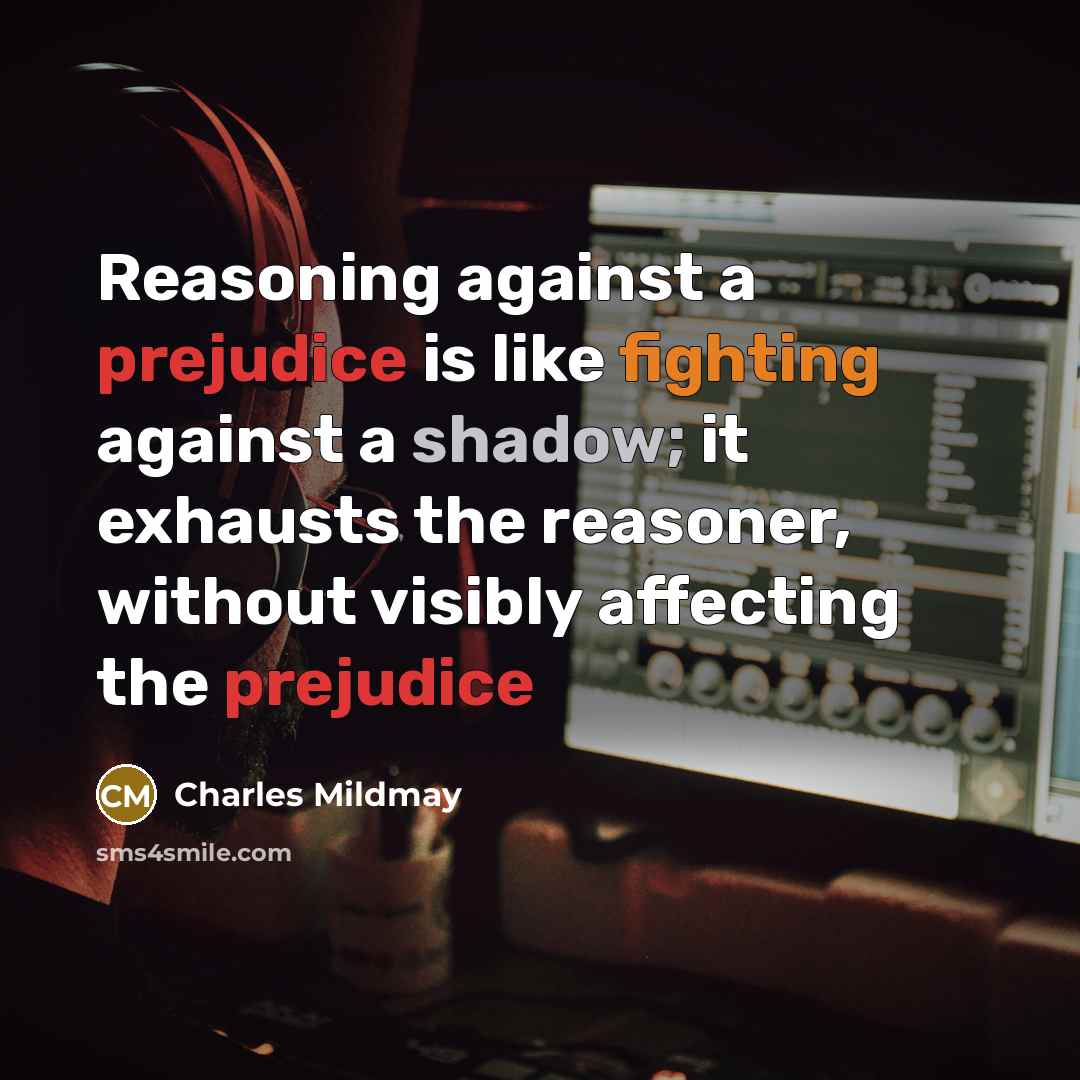 “Reasoning against a prejudice is like fighting against a shadow; it exhausts the reasoner, without visibly affecting the prejudice” quote by Charles Mildmay