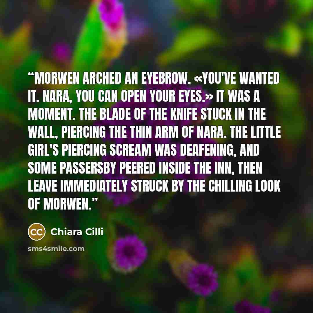 “Morwen arched an eyebrow. «You've wanted it. Nara, you can open your eyes.» It was a moment. The blade of the knife stuck in the wall, piercing the thin arm of Nara. The little girl's piercing scream was deafening, and some passersby peered inside the inn, then leave immediately struck by the…” quote by Chiara Cilli