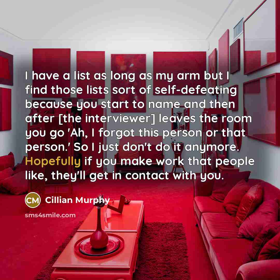 “I have a list as long as my arm but I find those lists sort of self-defeating because you start to name and then after [the interviewer] leaves the room you go 'Ah, I forgot this person or that person.' So I just don't do it anymore. Hopefully if you make work that people like, they'll get in…” quote by Cillian Murphy
