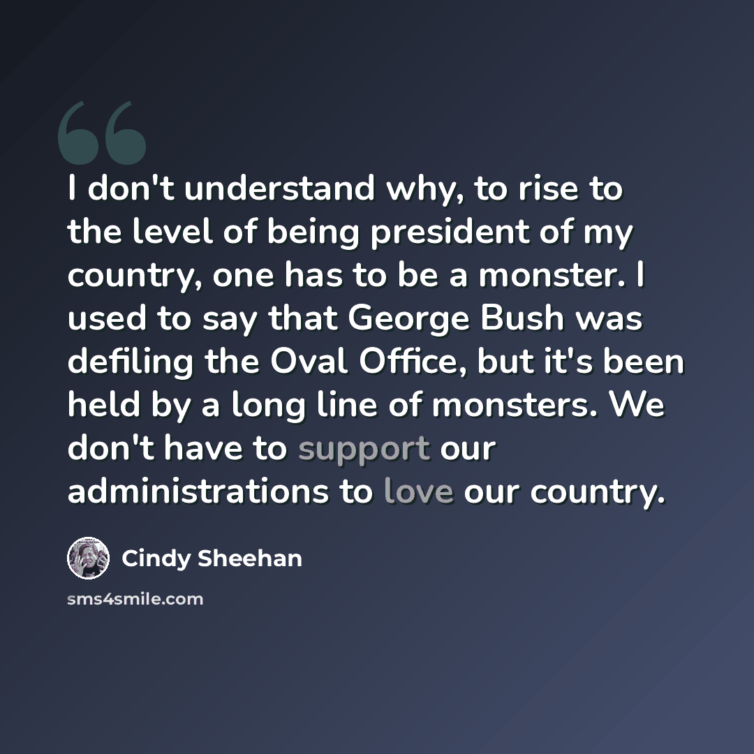 “I don't understand why, to rise to the level of being president of my country, one has to be a monster. I used to say that George Bush was defiling the Oval Office, but it's been held by a long line of monsters. We don't have to support our administrations to love our country.” quote by Cindy Sheehan