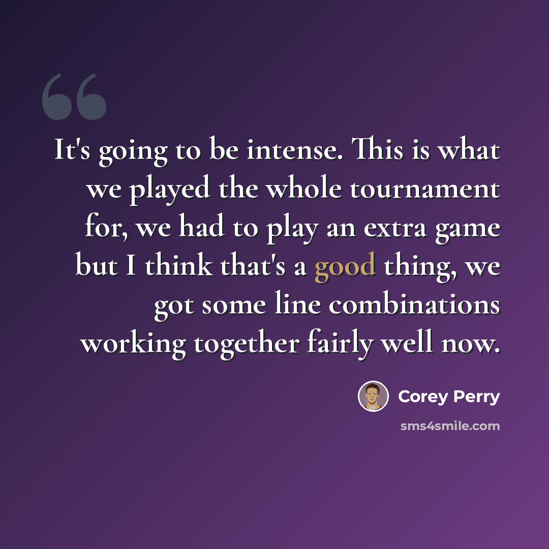 “It's going to be intense. This is what we played the whole tournament for, we had to play an extra game but I think that's a good thing, we got some line combinations working together fairly well now.” quote by Corey Perry