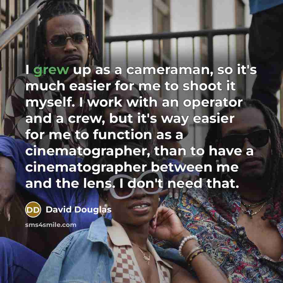 “I grew up as a cameraman, so it's much easier for me to shoot it myself. I work with an operator and a crew, but it's way easier for me to function as a cinematographer, than to have a cinematographer between me and the lens. I don't need that.” quote by David Douglas