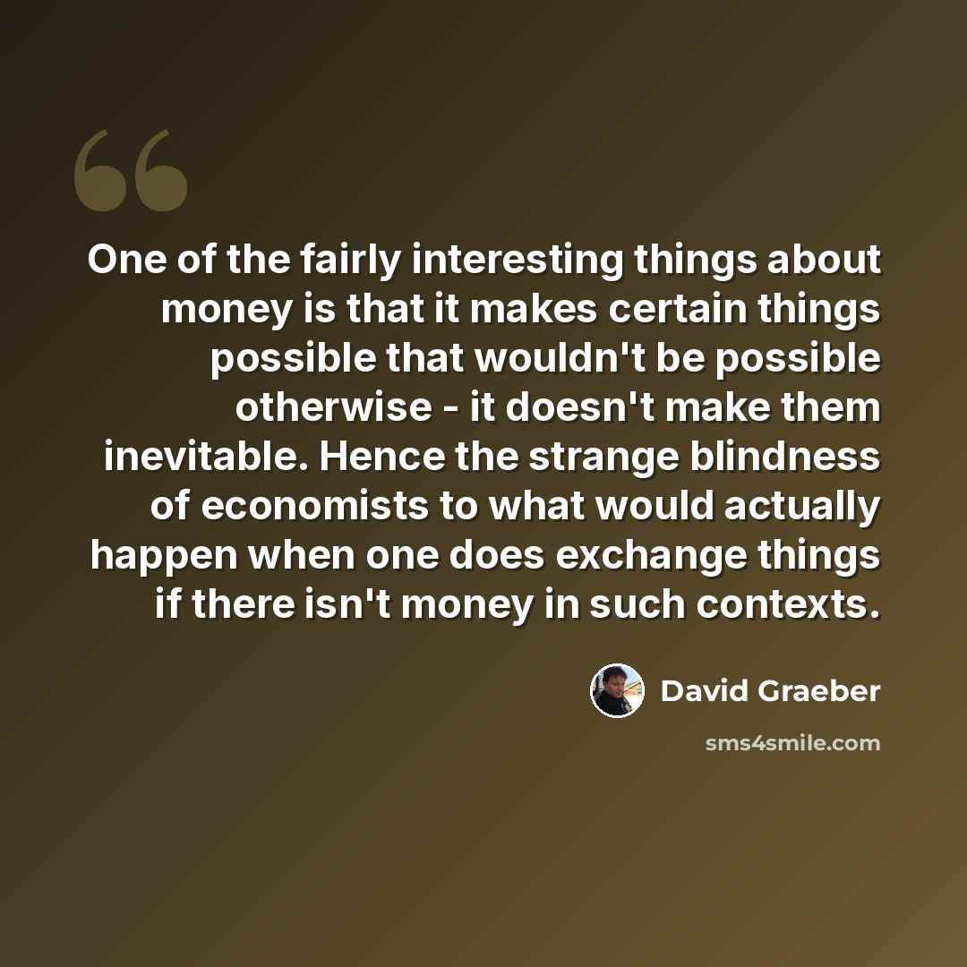 “One of the fairly interesting things about money is that it makes certain things possible that wouldn't be possible otherwise - it doesn't make them inevitable. Hence the strange blindness of economists to what would actually happen when one does exchange things if there isn't money in such…” quote by David Graeber