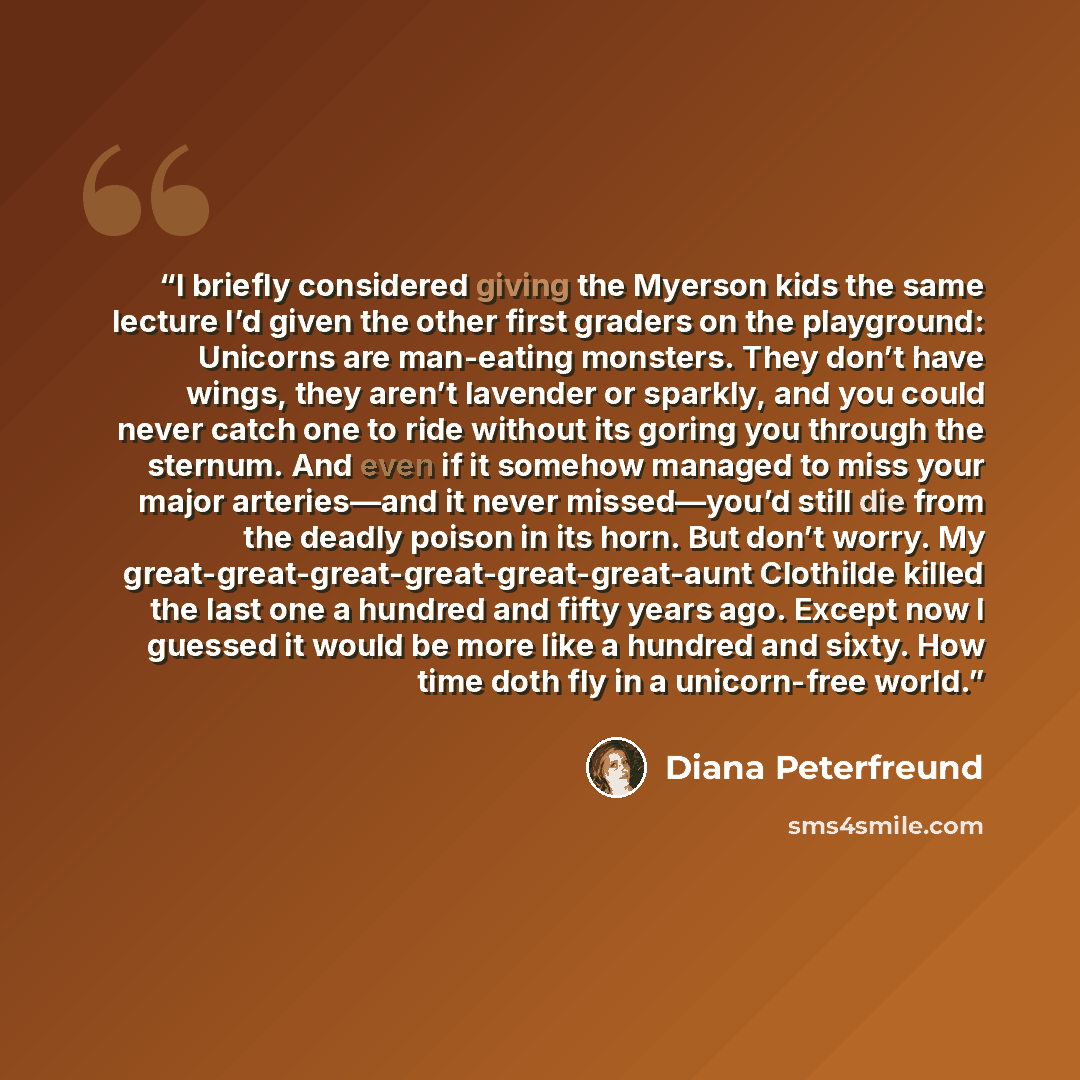 “I briefly considered giving the Myerson kids the same lecture I’d given the other first graders on the playground: Unicorns are man-eating monsters. They don’t have wings, they aren’t lavender or sparkly, and you could never catch one to ride without its goring you through the sternum. And even if…” quote by Diana Peterfreund