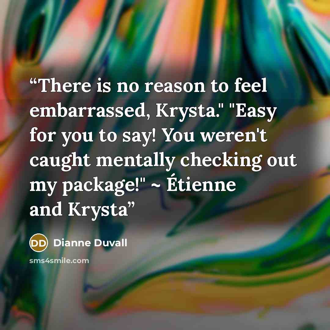 “There is no reason to feel embarrassed, Krysta." "Easy for you to say! You weren't caught mentally checking out my package!" ~ Étienne and Krysta” quote by Dianne Duvall