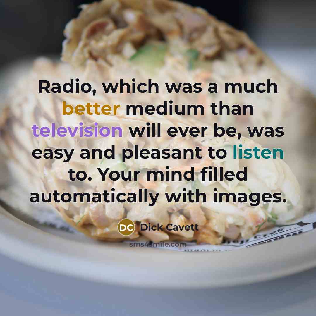 “Radio, which was a much better medium than television will ever be, was easy and pleasant to listen to. Your mind filled automatically with images.” quote by Dick Cavett