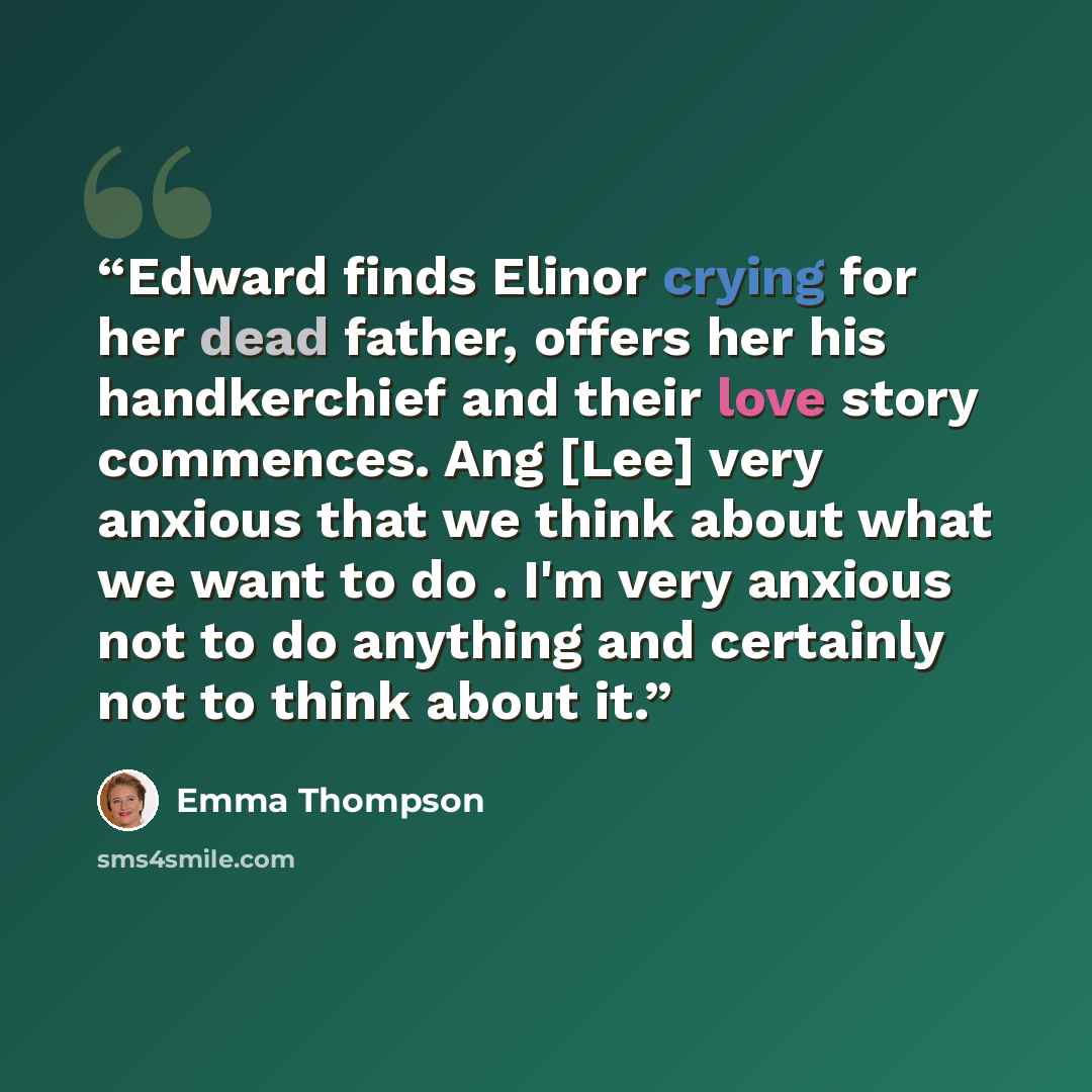 “Edward finds Elinor crying for her dead father, offers her his handkerchief and their love story commences. Ang [Lee] very anxious that we think about what we want to do . I'm very anxious not to do anything and certainly not to think about it.” quote by Emma Thompson