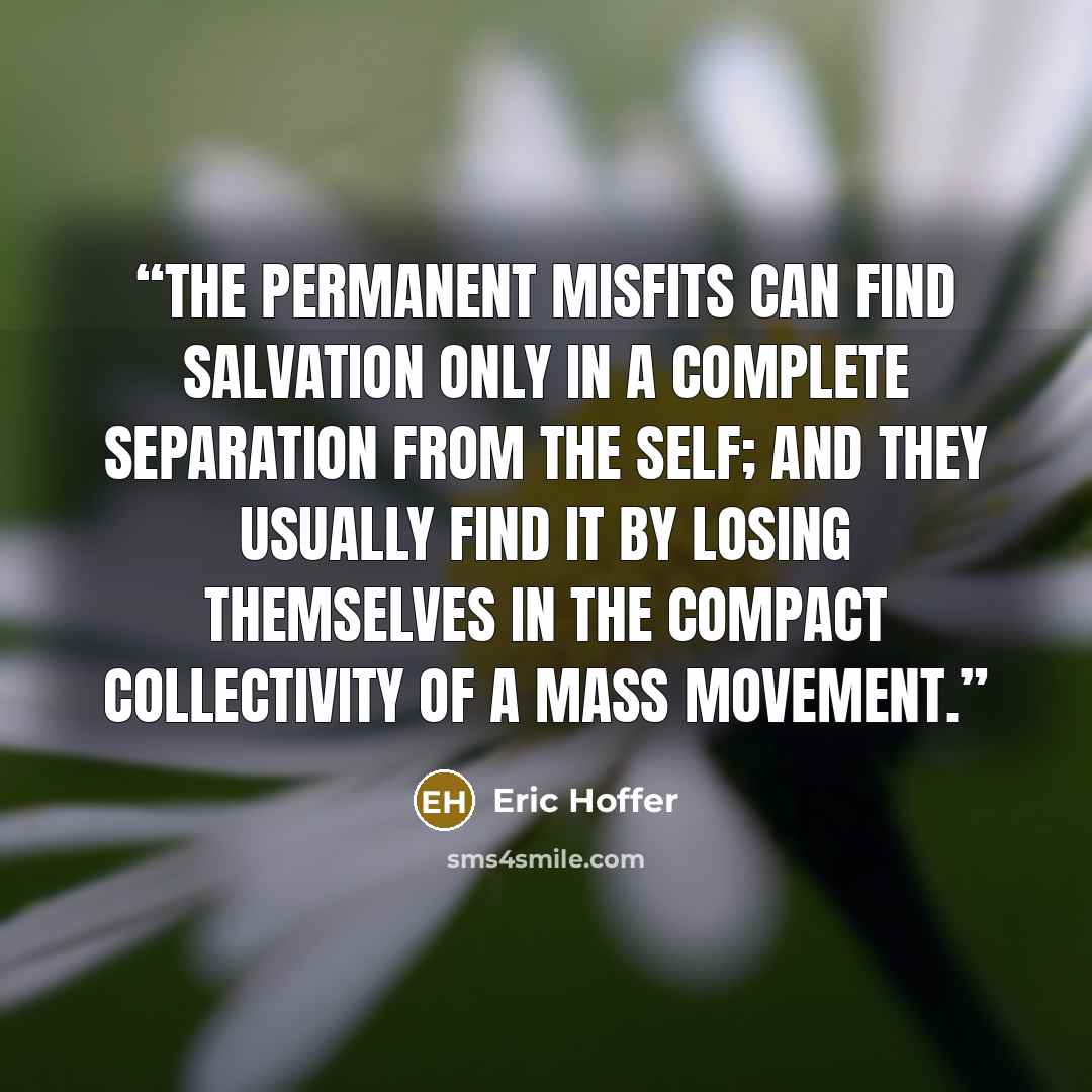 “The permanent misfits can find salvation only in a complete separation from the self; and they usually find it by losing themselves in the compact collectivity of a mass movement.” quote by Eric Hoffer