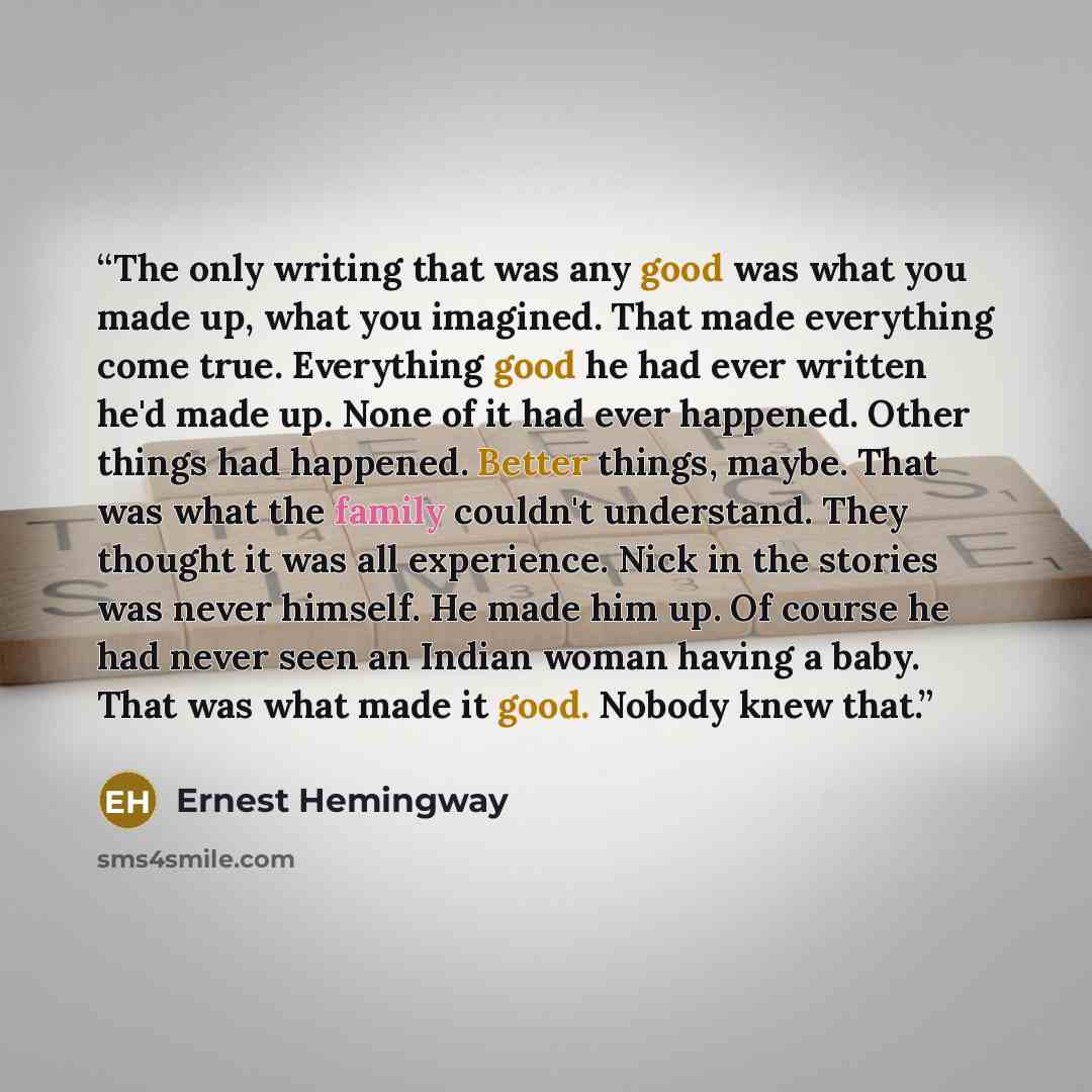“The only writing that was any good was what you made up, what you imagined. That made everything come true. Everything good he had ever written he'd made up. None of it had ever happened. Other things had happened. Better things, maybe. That was what the family couldn't understand. They thought it…” quote by Ernest Hemingway