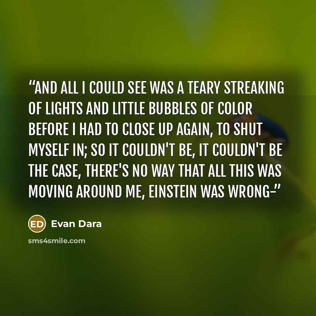 “and all I could see was a teary streaking of lights and little bubbles of color before I had to close up again, to shut myself in; so it couldn't be, it couldn't be the case, there's no way that all this was moving around me, Einstein was wrong-” quote by Evan Dara