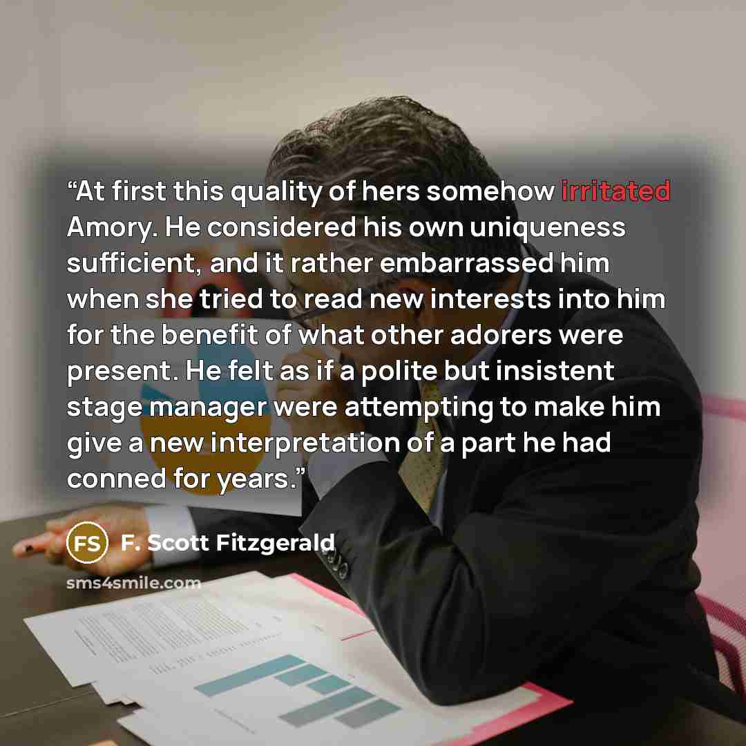 “At first this quality of hers somehow irritated Amory. He considered his own uniqueness sufficient, and it rather embarrassed him when she tried to read new interests into him for the benefit of what other adorers were present. He felt as if a polite but insistent stage manager were attempting to…” quote by F. Scott Fitzgerald