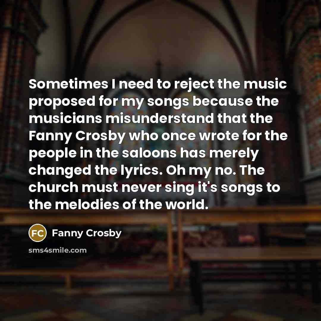 “Sometimes I need to reject the music proposed for my songs because the musicians misunderstand that the Fanny Crosby who once wrote for the people in the saloons has merely changed the lyrics. Oh my no. The church must never sing it's songs to the melodies of the world.” quote by Fanny Crosby