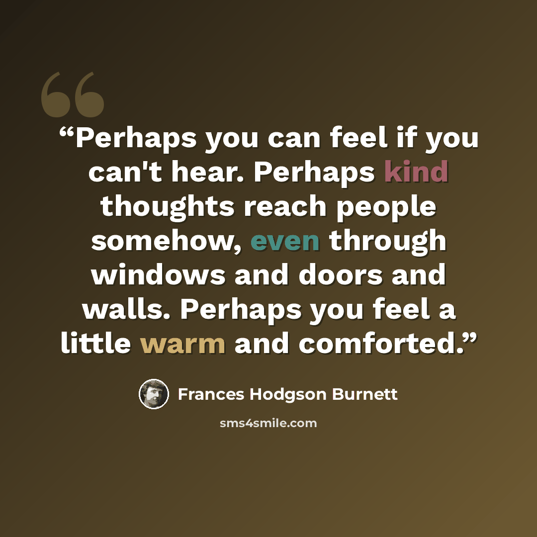 “Perhaps you can feel if you can't hear. Perhaps kind thoughts reach people somehow, even through windows and doors and walls. Perhaps you feel a little warm and comforted.” quote by Frances Hodgson Burnett