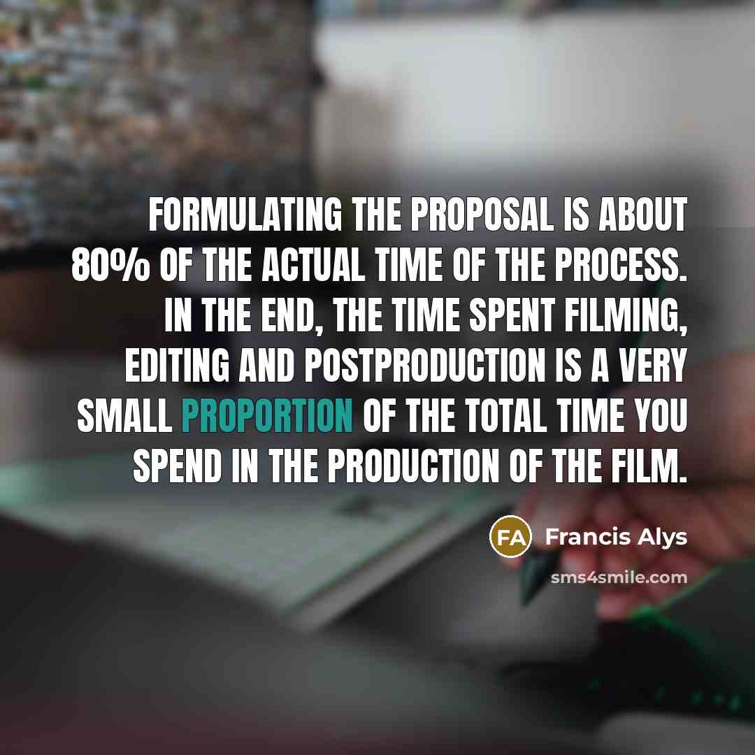“Formulating the proposal is about 80% of the actual time of the process. In the end, the time spent filming, editing and postproduction is a very small proportion of the total time you spend in the production of the film.” quote by Francis Alys