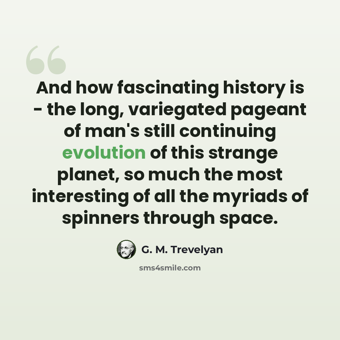“And how fascinating history is - the long, variegated pageant of man's still continuing evolution of this strange planet, so much the most interesting of all the myriads of spinners through space.” quote by G. M. Trevelyan
