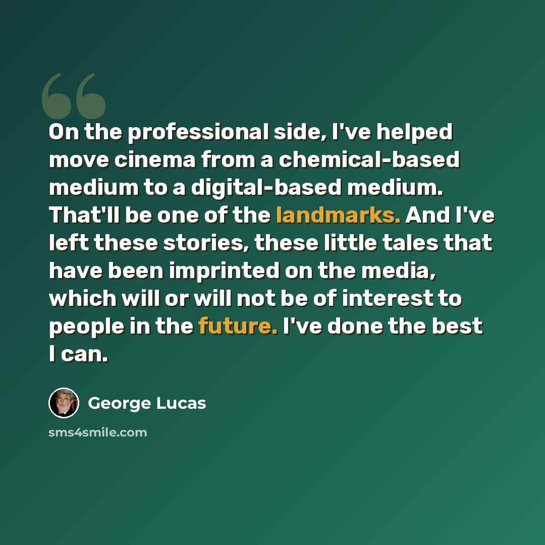 “On the professional side, I've helped move cinema from a chemical-based medium to a digital-based medium. That'll be one of the landmarks. And I've left these stories, these little tales that have been imprinted on the media, which will or will not be of interest to people in the future. I've done…” quote by George Lucas