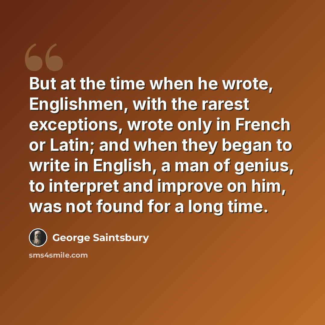 “But at the time when he wrote, Englishmen, with the rarest exceptions, wrote only in French or Latin; and when they began to write in English, a man of genius, to interpret and improve on him, was not found for a long time.” quote by George Saintsbury