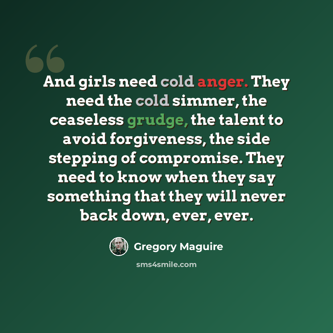 “And girls need cold anger. They need the cold simmer, the ceaseless grudge, the talent to avoid forgiveness, the side stepping of compromise. They need to know when they say something that they will never back down, ever, ever.” quote by Gregory Maguire