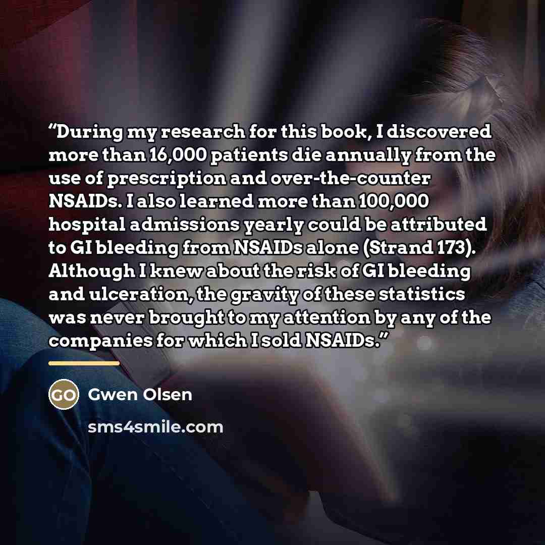 “During my research for this book, I discovered more than 16,000 patients die annually from the use of prescription and over-the-counter NSAIDs. I also learned more than 100,000 hospital admissions yearly could be attributed to GI bleeding from NSAIDs alone (Strand 173). Although I knew about the…” quote by Gwen Olsen
