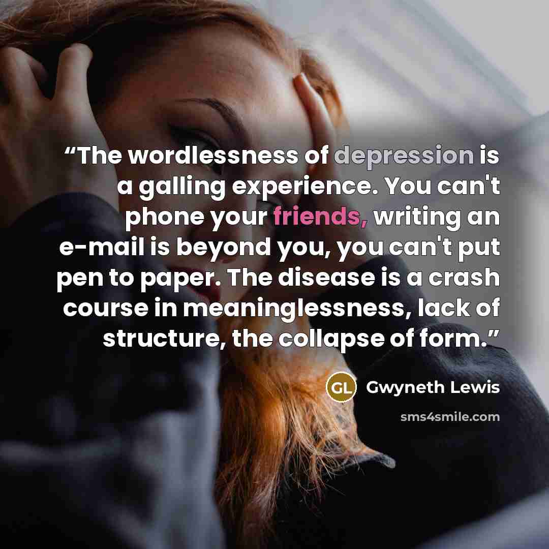 “The wordlessness of depression is a galling experience. You can't phone your friends, writing an e-mail is beyond you, you can't put pen to paper. The disease is a crash course in meaninglessness, lack of structure, the collapse of form.” quote by Gwyneth Lewis