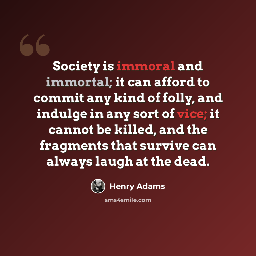 “Society is immoral and immortal; it can afford to commit any kind of folly, and indulge in any sort of vice; it cannot be killed, and the fragments that survive can always laugh at the dead.” quote by Henry Adams