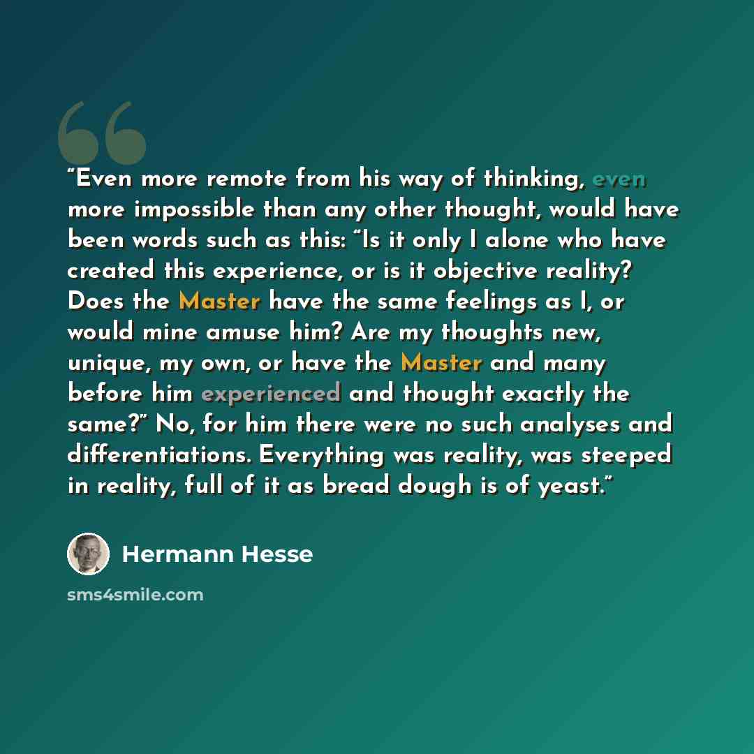 “Even more remote from his way of thinking, even more impossible than any other thought, would have been words such as this: “Is it only I alone who have created this experience, or is it objective reality? Does the Master have the same feelings as I, or would mine amuse him? Are my thoughts new…” quote by Hermann Hesse