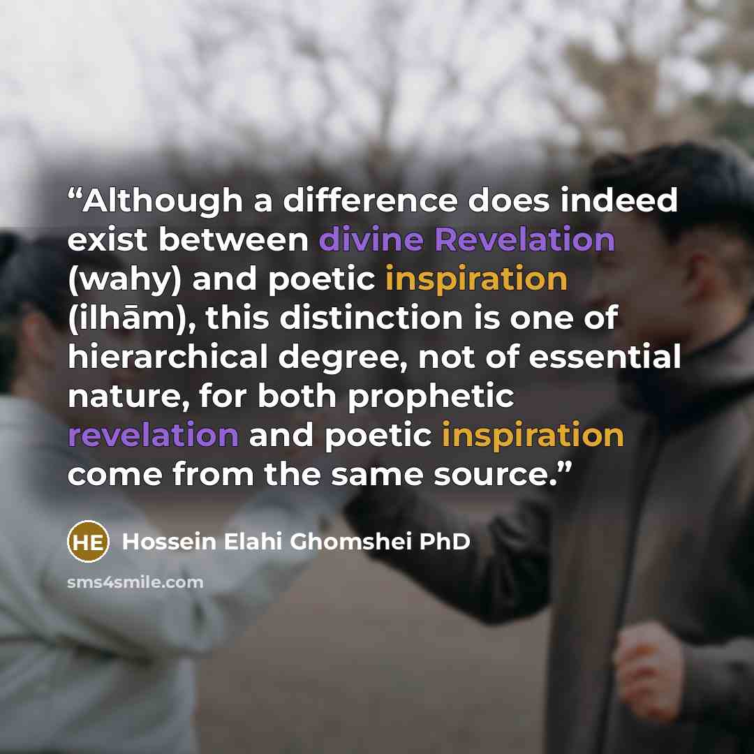 “Although a difference does indeed exist between divine Revelation (wahy) and poetic inspiration (ilhām), this distinction is one of hierarchical degree, not of essential nature, for both prophetic revelation and poetic inspiration come from the same source.” quote by Hossein Elahi Ghomshei PhD