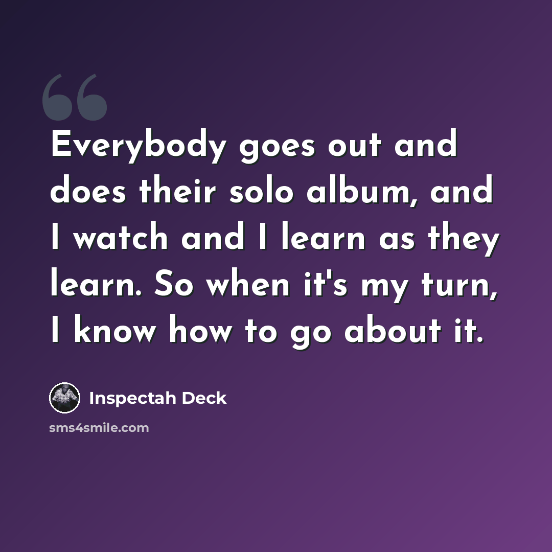 “Everybody goes out and does their solo album, and I watch and I learn as they learn. So when it's my turn, I know how to go about it.” quote by Inspectah Deck
