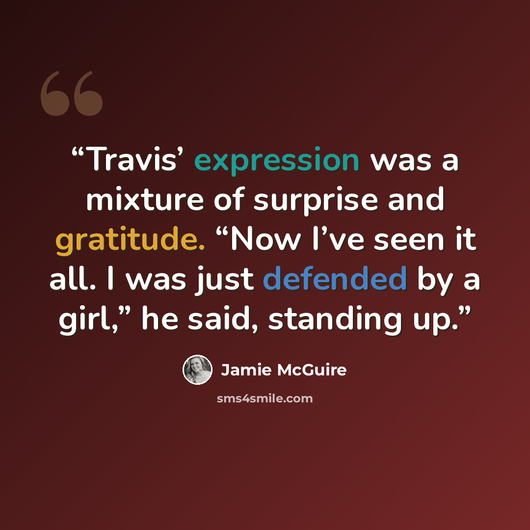 “Travis’ expression was a mixture of surprise and gratitude. “Now I’ve seen it all. I was just defended by a girl,” he said, standing up.” quote by Jamie McGuire