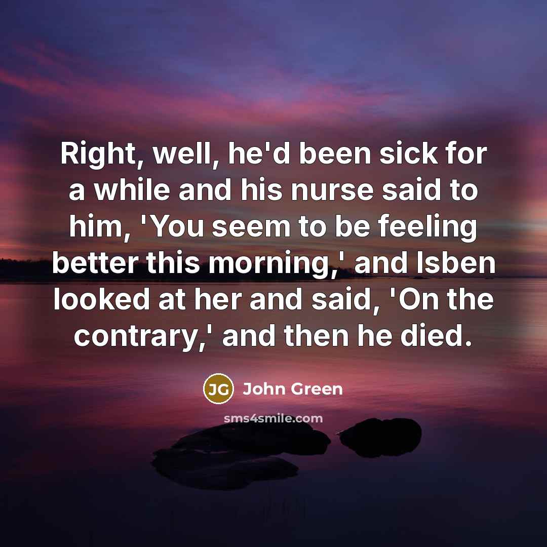 “Right, well, he'd been sick for a while and his nurse said to him, 'You seem to be feeling better this morning,' and Isben looked at her and said, 'On the contrary,' and then he died.” quote by John Green
