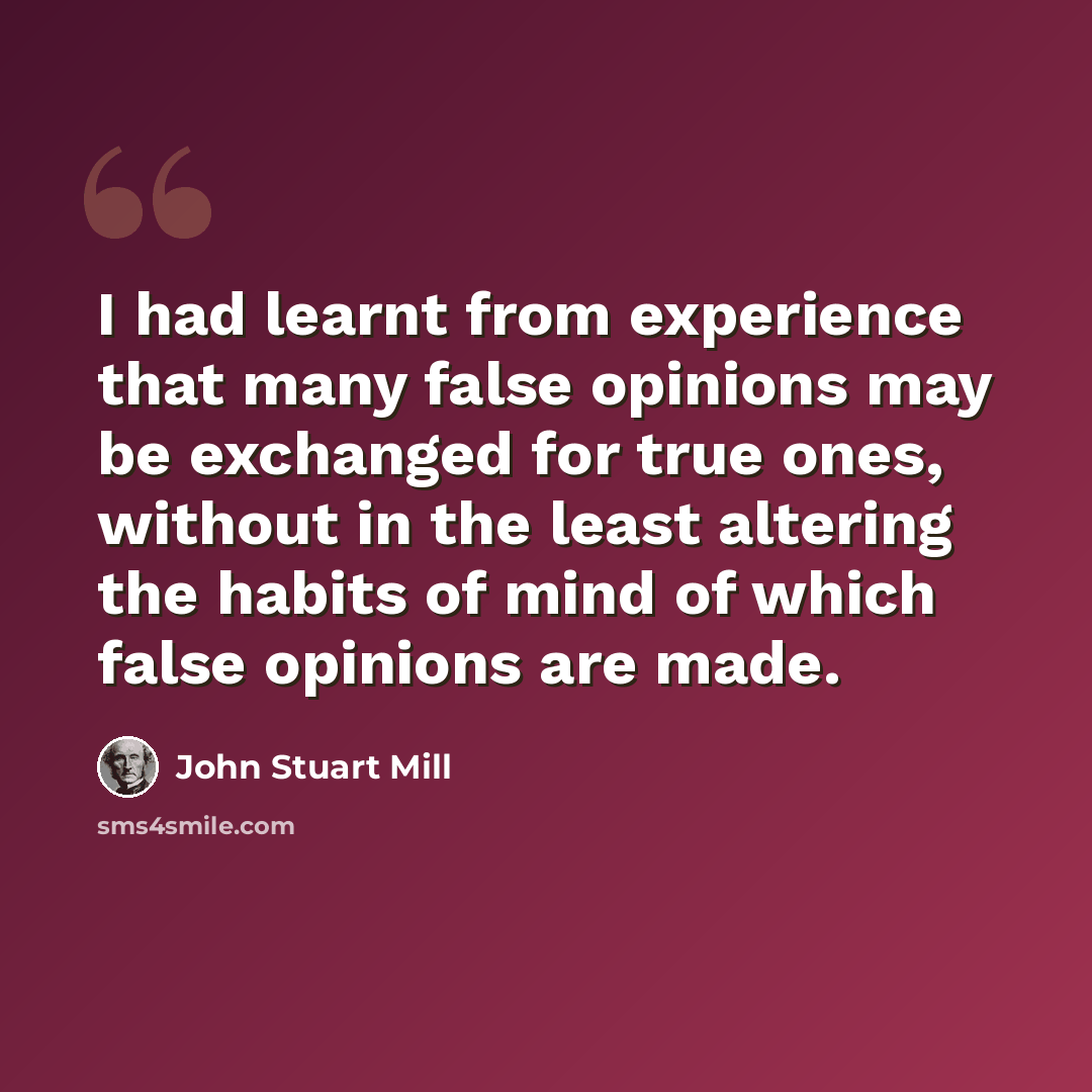 “I had learnt from experience that many false opinions may be exchanged for true ones, without in the least altering the habits of mind of which false opinions are made.” quote by John Stuart Mill