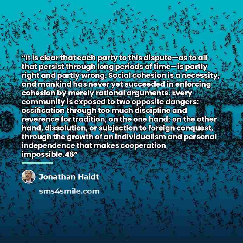 “It is clear that each party to this dispute—as to all that persist through long periods of time—is partly right and partly wrong. Social cohesion is a necessity, and mankind has never yet succeeded in enforcing cohesion by merely rational arguments. Every community is exposed to two opposite…” quote by Jonathan Haidt