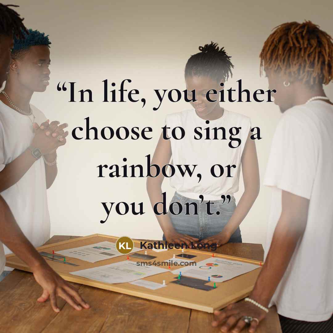 “In life, you either choose to sing a rainbow, or you don’t.” quote by Kathleen Long