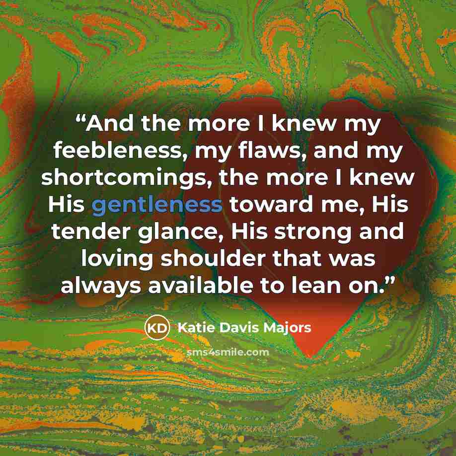 “And the more I knew my feebleness, my flaws, and my shortcomings, the more I knew His gentleness toward me, His tender glance, His strong and loving shoulder that was always available to lean on.” quote by Katie Davis Majors