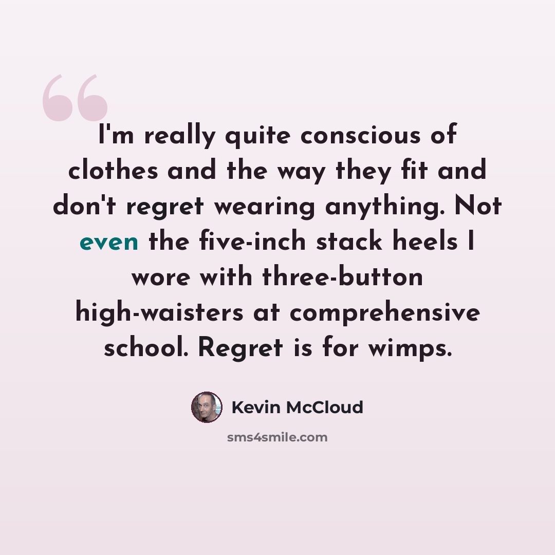 “I'm really quite conscious of clothes and the way they fit and don't regret wearing anything. Not even the five-inch stack heels I wore with three-button high-waisters at comprehensive school. Regret is for wimps.” quote by Kevin McCloud
