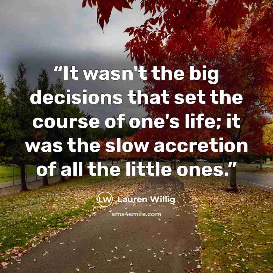 “It wasn't the big decisions that set the course of one's life; it was the slow accretion of all the little ones.” quote by Lauren Willig