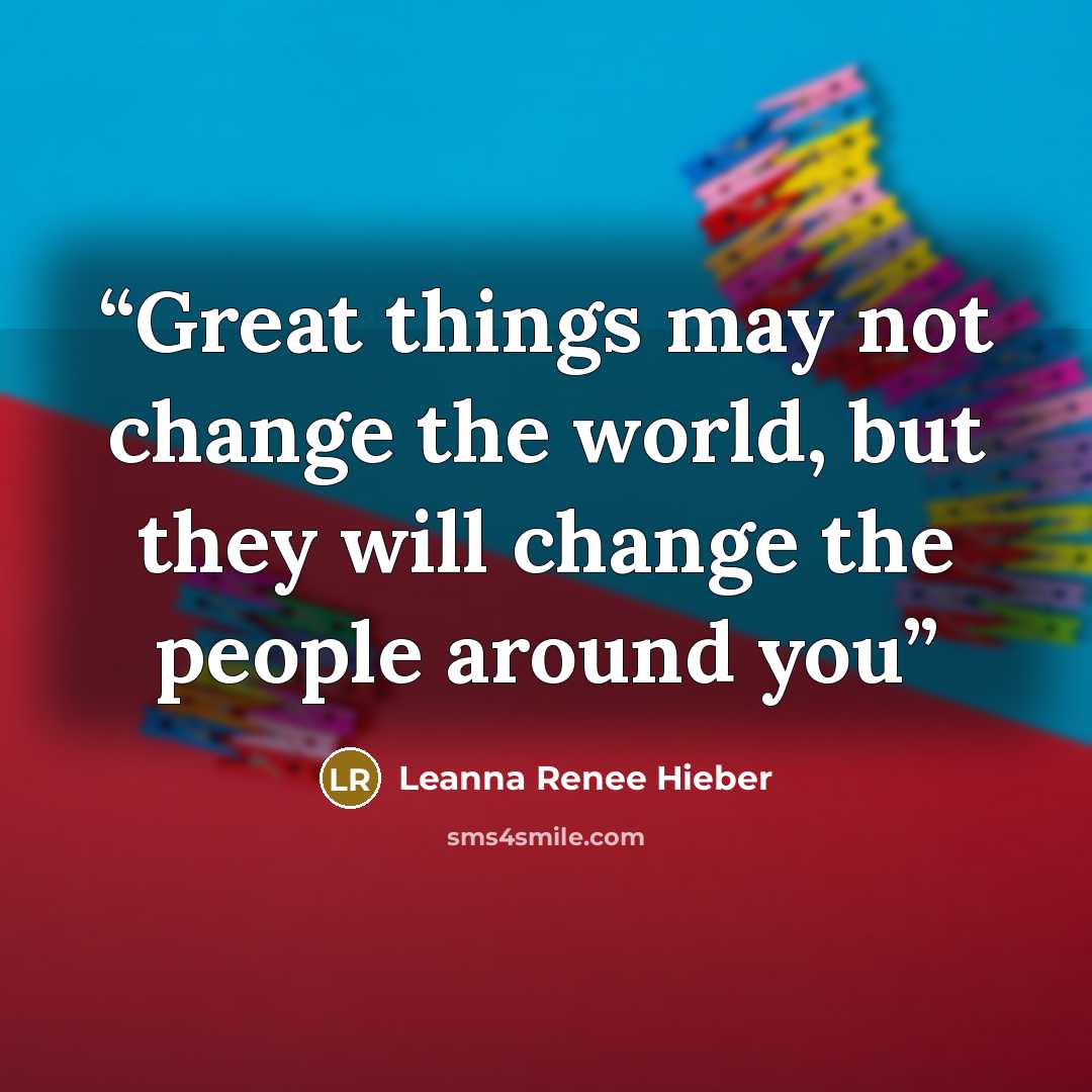 “Great things may not change the world, but they will change the people around you” quote by Leanna Renee Hieber