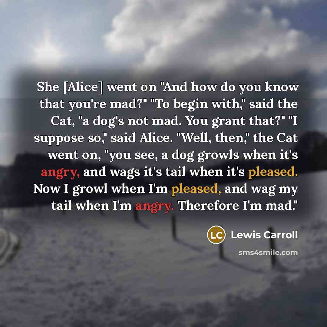 “She [Alice] went on "And how do you know that you're mad?" "To begin with," said the Cat, "a dog's not mad. You grant that?" "I suppose so," said Alice. "Well, then," the Cat went on, "you see, a dog growls when it's angry, and wags it's tail when it's pleased. Now I growl when I'm pleased, and…” quote by Lewis Carroll