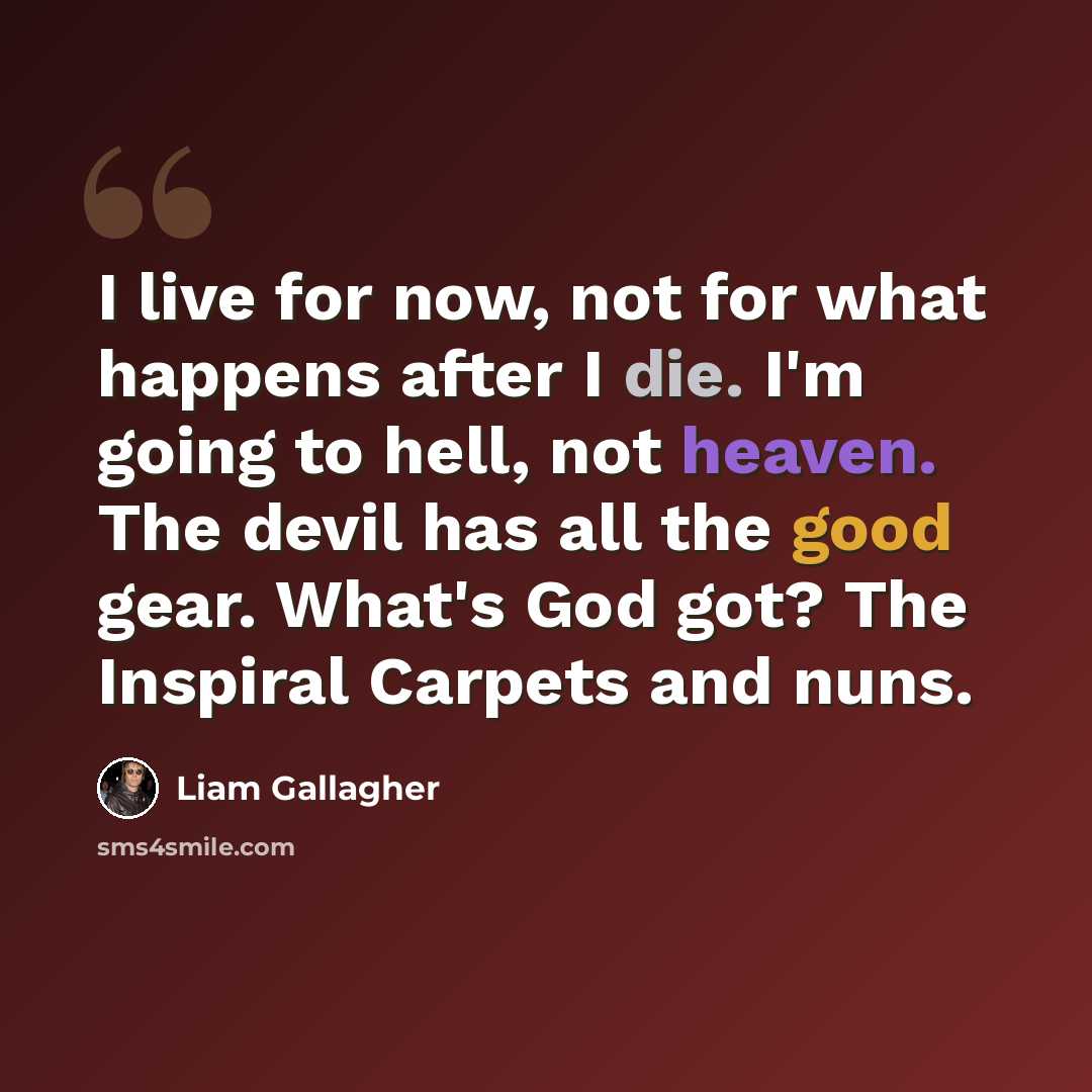 “I live for now, not for what happens after I die. I'm going to hell, not heaven. The devil has all the good gear. What's God got? The Inspiral Carpets and nuns.” quote by Liam Gallagher