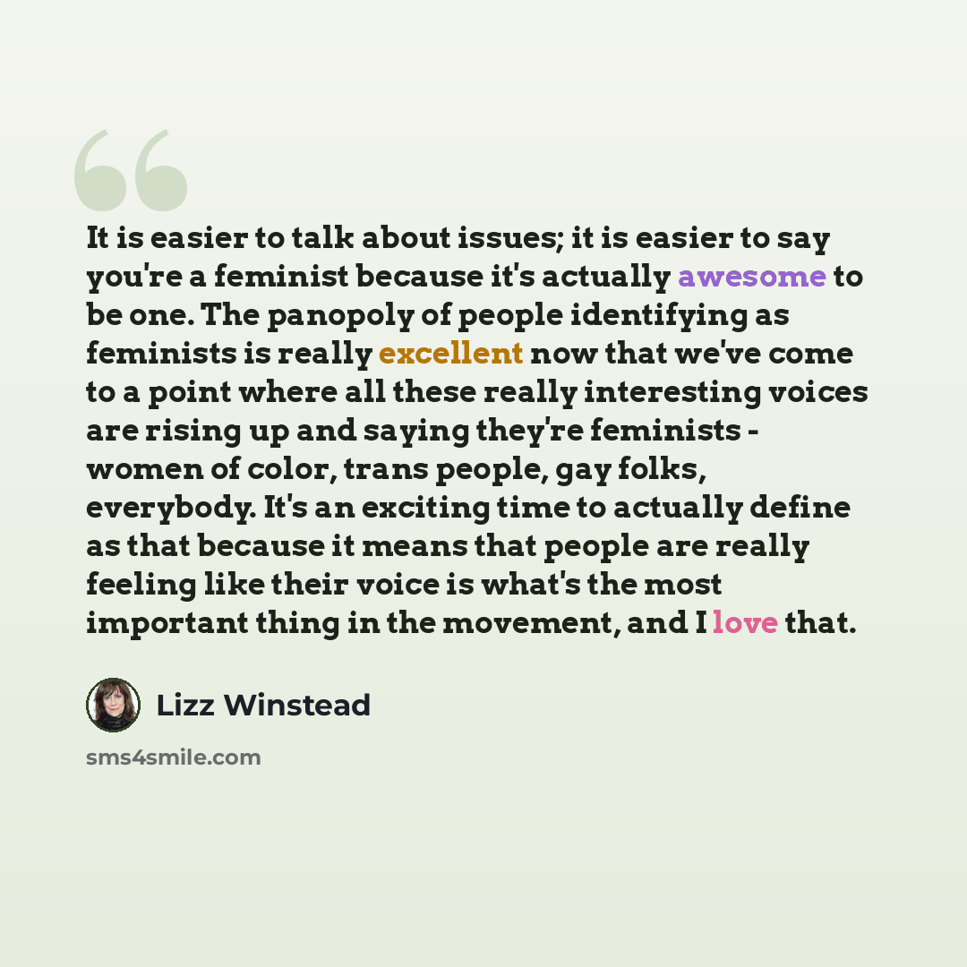 “It is easier to talk about issues; it is easier to say you're a feminist because it's actually awesome to be one. The panopoly of people identifying as feminists is really excellent now that we've come to a point where all these really interesting voices are rising up and saying they're feminists…” quote by Lizz Winstead